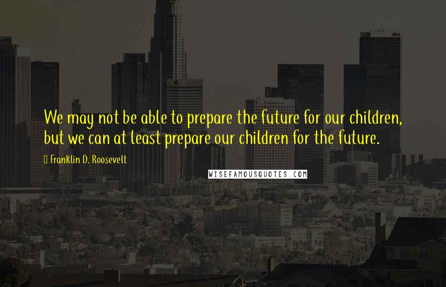 Franklin D. Roosevelt Quotes: We may not be able to prepare the future for our children, but we can at least prepare our children for the future.