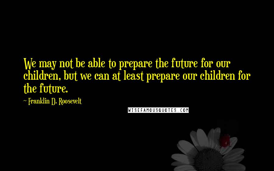 Franklin D. Roosevelt Quotes: We may not be able to prepare the future for our children, but we can at least prepare our children for the future.