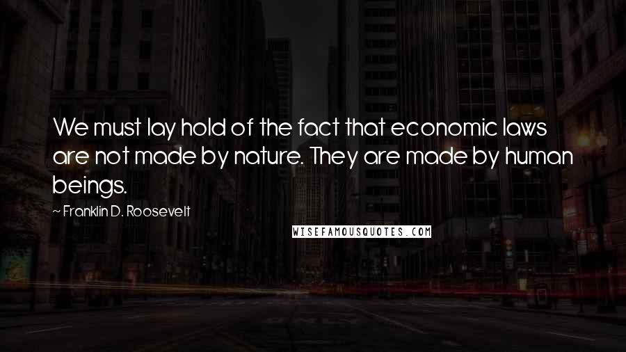 Franklin D. Roosevelt Quotes: We must lay hold of the fact that economic laws are not made by nature. They are made by human beings.