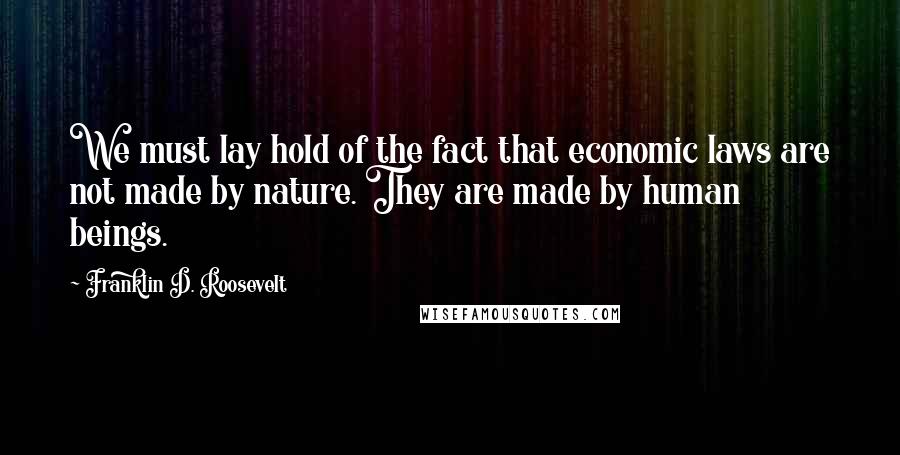 Franklin D. Roosevelt Quotes: We must lay hold of the fact that economic laws are not made by nature. They are made by human beings.