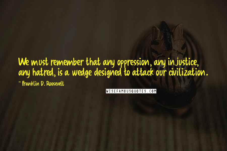 Franklin D. Roosevelt Quotes: We must remember that any oppression, any injustice, any hatred, is a wedge designed to attack our civilization.