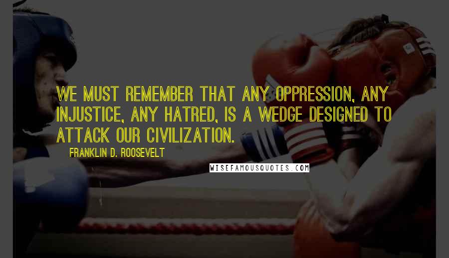 Franklin D. Roosevelt Quotes: We must remember that any oppression, any injustice, any hatred, is a wedge designed to attack our civilization.