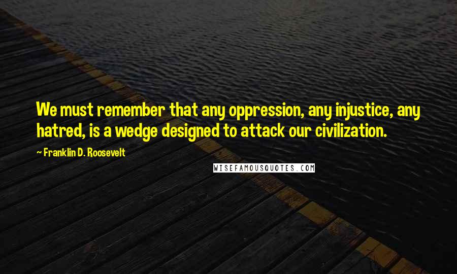 Franklin D. Roosevelt Quotes: We must remember that any oppression, any injustice, any hatred, is a wedge designed to attack our civilization.