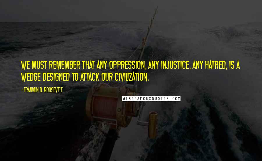 Franklin D. Roosevelt Quotes: We must remember that any oppression, any injustice, any hatred, is a wedge designed to attack our civilization.