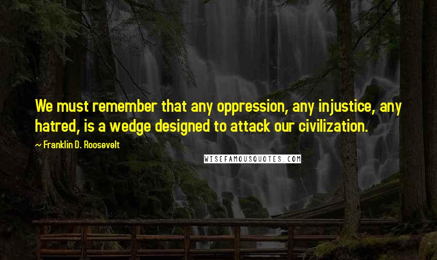 Franklin D. Roosevelt Quotes: We must remember that any oppression, any injustice, any hatred, is a wedge designed to attack our civilization.