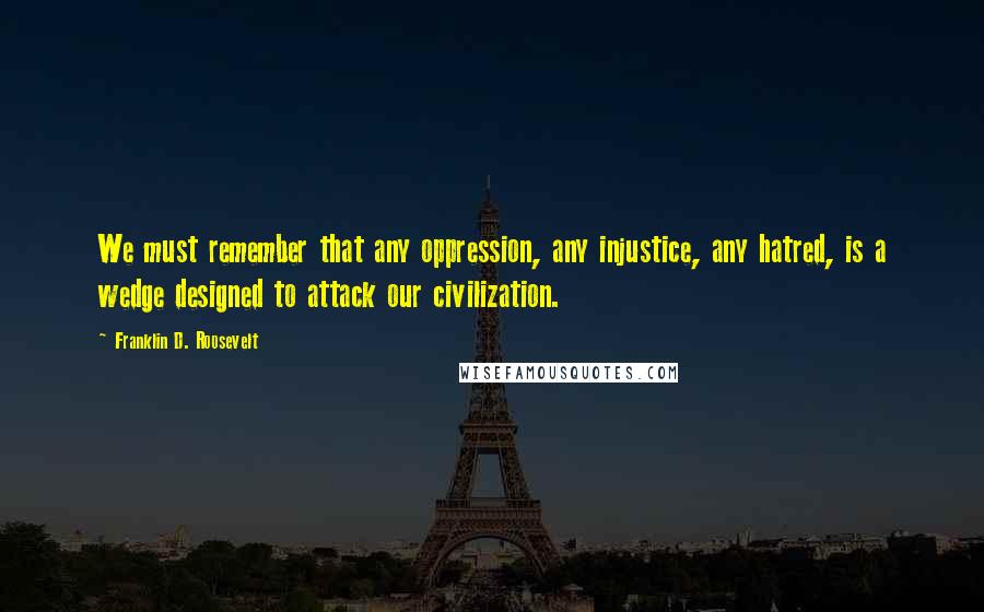 Franklin D. Roosevelt Quotes: We must remember that any oppression, any injustice, any hatred, is a wedge designed to attack our civilization.