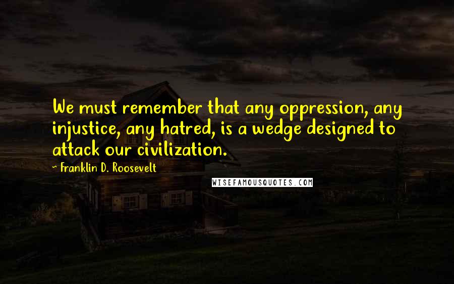 Franklin D. Roosevelt Quotes: We must remember that any oppression, any injustice, any hatred, is a wedge designed to attack our civilization.