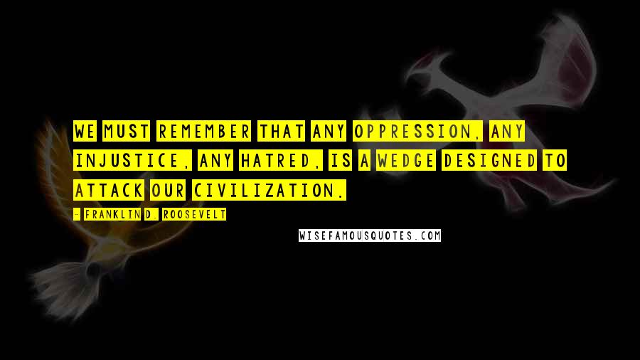 Franklin D. Roosevelt Quotes: We must remember that any oppression, any injustice, any hatred, is a wedge designed to attack our civilization.