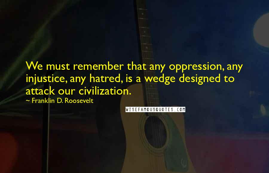 Franklin D. Roosevelt Quotes: We must remember that any oppression, any injustice, any hatred, is a wedge designed to attack our civilization.