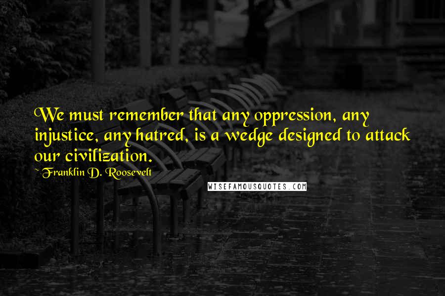 Franklin D. Roosevelt Quotes: We must remember that any oppression, any injustice, any hatred, is a wedge designed to attack our civilization.