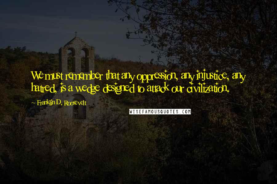 Franklin D. Roosevelt Quotes: We must remember that any oppression, any injustice, any hatred, is a wedge designed to attack our civilization.