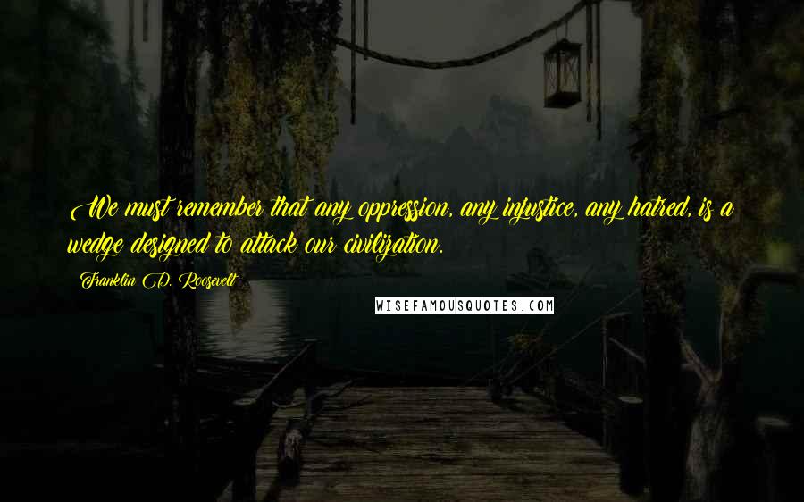 Franklin D. Roosevelt Quotes: We must remember that any oppression, any injustice, any hatred, is a wedge designed to attack our civilization.