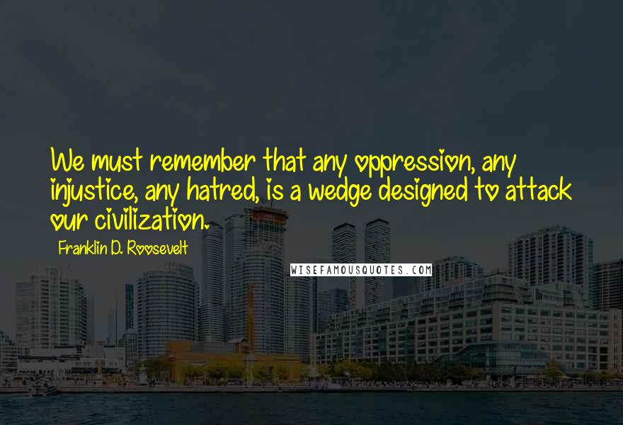 Franklin D. Roosevelt Quotes: We must remember that any oppression, any injustice, any hatred, is a wedge designed to attack our civilization.