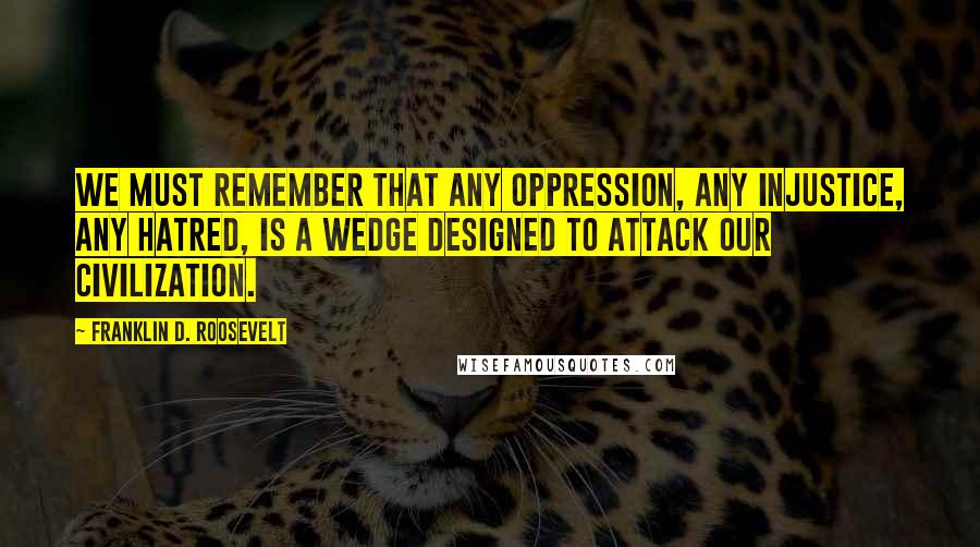 Franklin D. Roosevelt Quotes: We must remember that any oppression, any injustice, any hatred, is a wedge designed to attack our civilization.