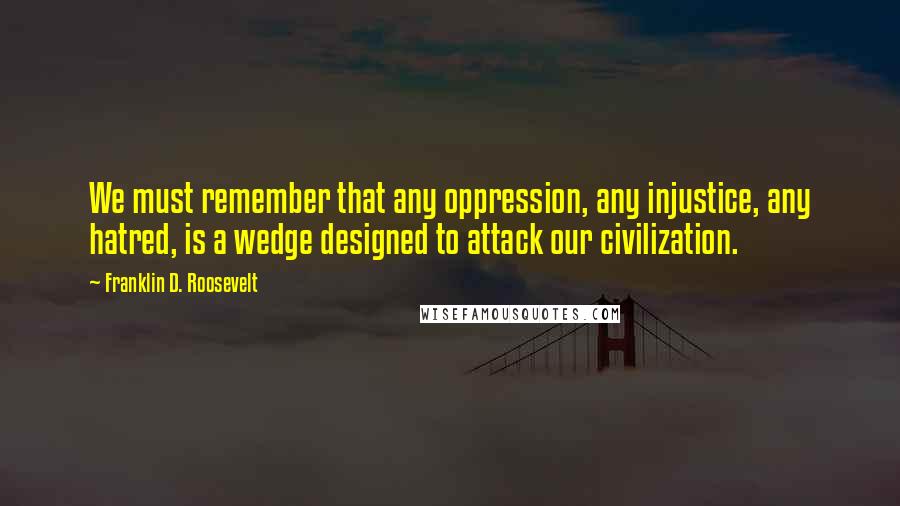 Franklin D. Roosevelt Quotes: We must remember that any oppression, any injustice, any hatred, is a wedge designed to attack our civilization.