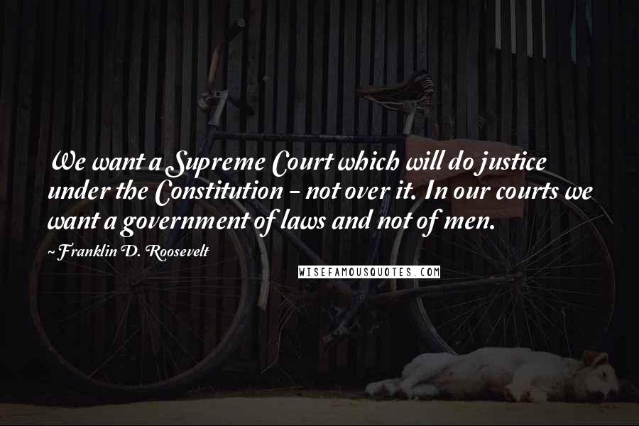 Franklin D. Roosevelt Quotes: We want a Supreme Court which will do justice under the Constitution - not over it. In our courts we want a government of laws and not of men.