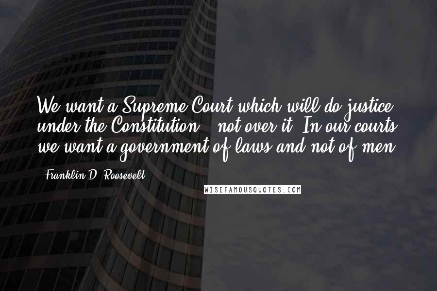 Franklin D. Roosevelt Quotes: We want a Supreme Court which will do justice under the Constitution - not over it. In our courts we want a government of laws and not of men.