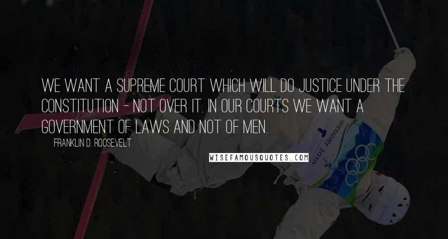 Franklin D. Roosevelt Quotes: We want a Supreme Court which will do justice under the Constitution - not over it. In our courts we want a government of laws and not of men.