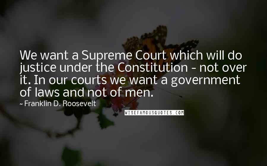 Franklin D. Roosevelt Quotes: We want a Supreme Court which will do justice under the Constitution - not over it. In our courts we want a government of laws and not of men.