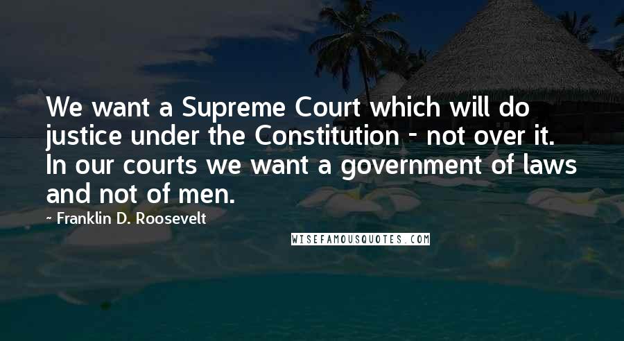 Franklin D. Roosevelt Quotes: We want a Supreme Court which will do justice under the Constitution - not over it. In our courts we want a government of laws and not of men.