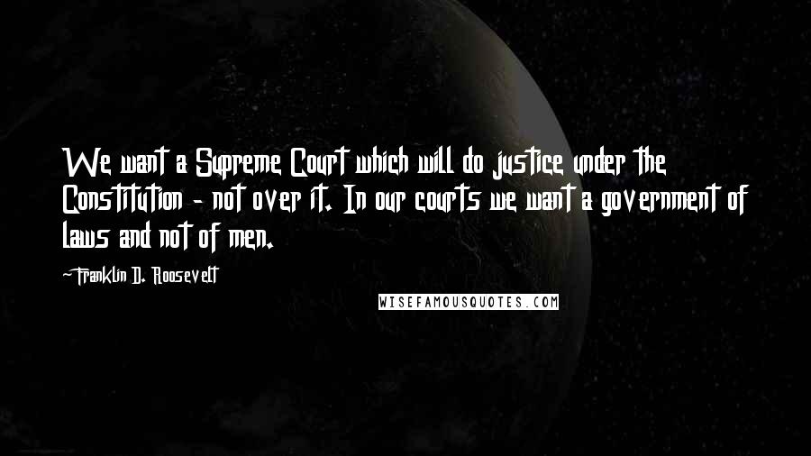 Franklin D. Roosevelt Quotes: We want a Supreme Court which will do justice under the Constitution - not over it. In our courts we want a government of laws and not of men.