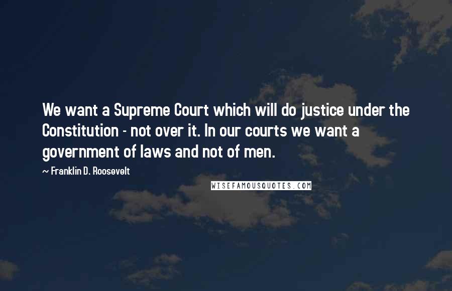 Franklin D. Roosevelt Quotes: We want a Supreme Court which will do justice under the Constitution - not over it. In our courts we want a government of laws and not of men.