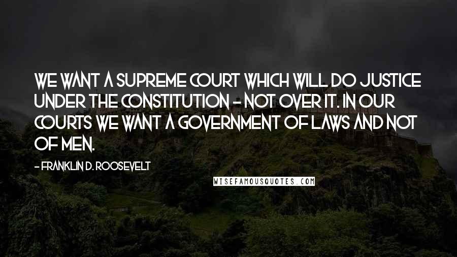 Franklin D. Roosevelt Quotes: We want a Supreme Court which will do justice under the Constitution - not over it. In our courts we want a government of laws and not of men.