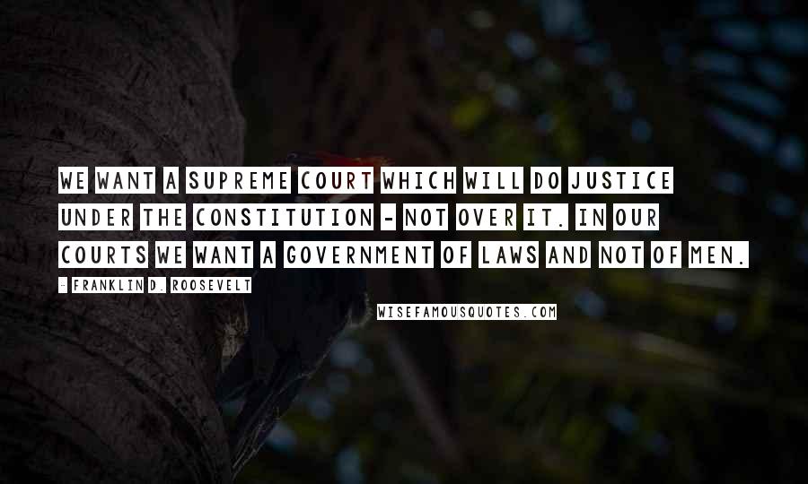 Franklin D. Roosevelt Quotes: We want a Supreme Court which will do justice under the Constitution - not over it. In our courts we want a government of laws and not of men.