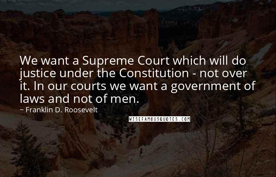 Franklin D. Roosevelt Quotes: We want a Supreme Court which will do justice under the Constitution - not over it. In our courts we want a government of laws and not of men.