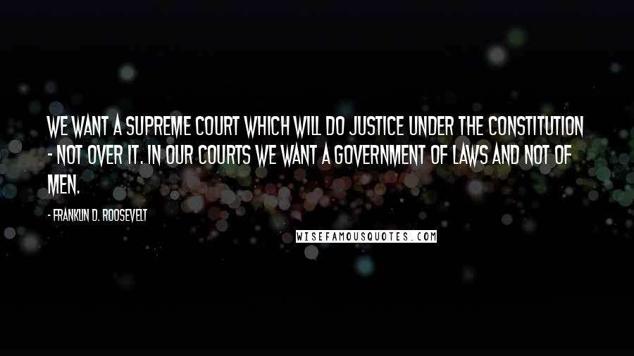 Franklin D. Roosevelt Quotes: We want a Supreme Court which will do justice under the Constitution - not over it. In our courts we want a government of laws and not of men.