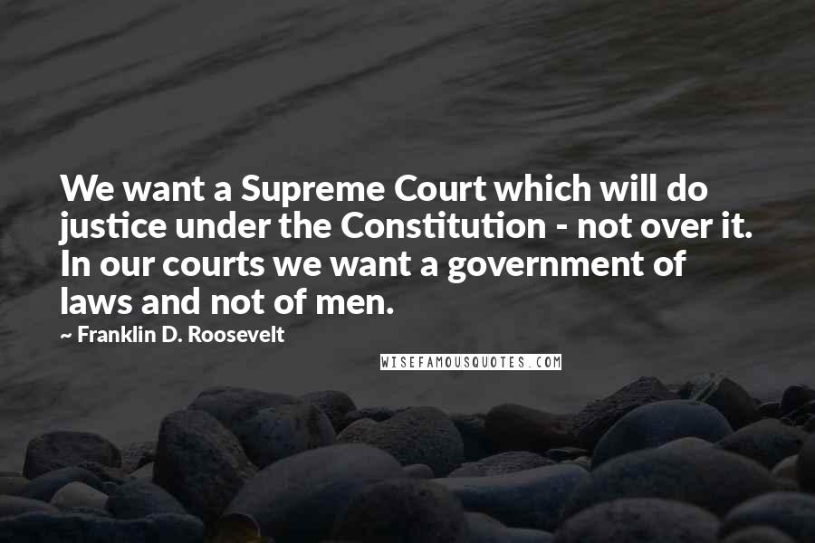 Franklin D. Roosevelt Quotes: We want a Supreme Court which will do justice under the Constitution - not over it. In our courts we want a government of laws and not of men.