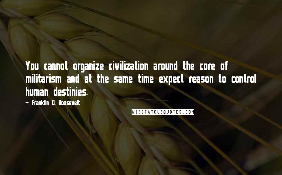 Franklin D. Roosevelt Quotes: You cannot organize civilization around the core of militarism and at the same time expect reason to control human destinies.