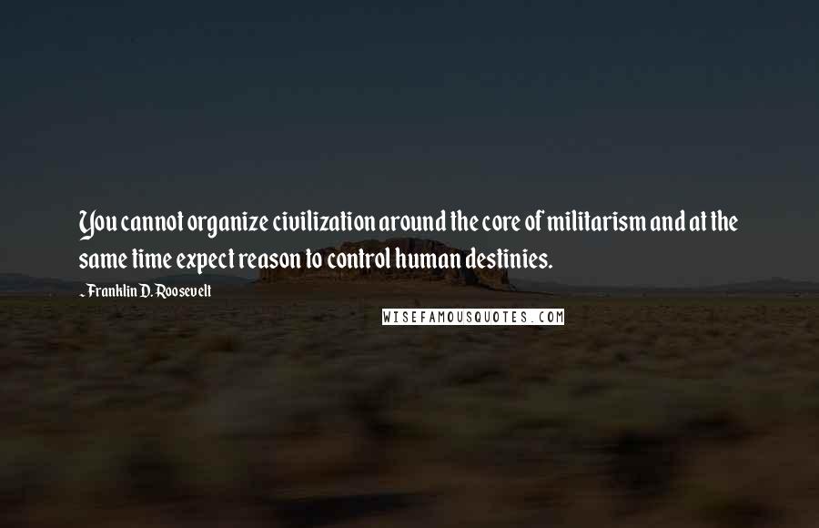 Franklin D. Roosevelt Quotes: You cannot organize civilization around the core of militarism and at the same time expect reason to control human destinies.