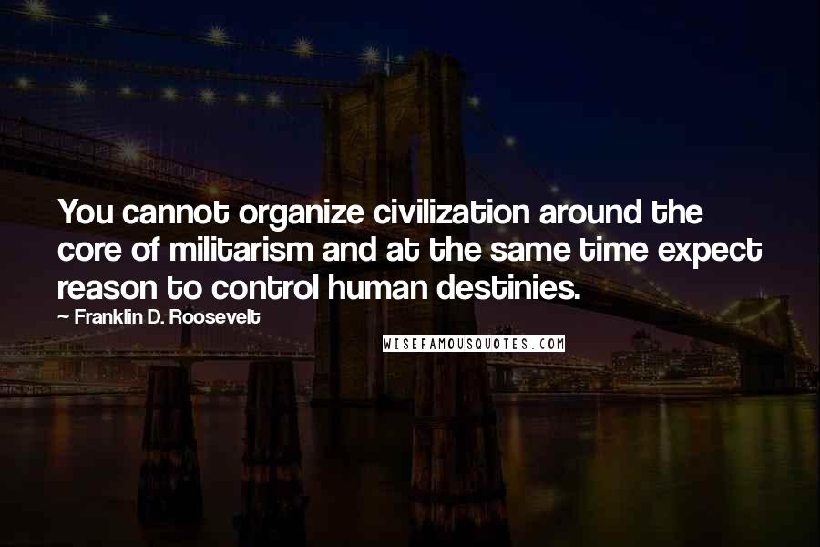 Franklin D. Roosevelt Quotes: You cannot organize civilization around the core of militarism and at the same time expect reason to control human destinies.