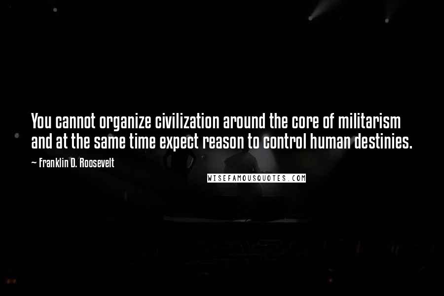 Franklin D. Roosevelt Quotes: You cannot organize civilization around the core of militarism and at the same time expect reason to control human destinies.