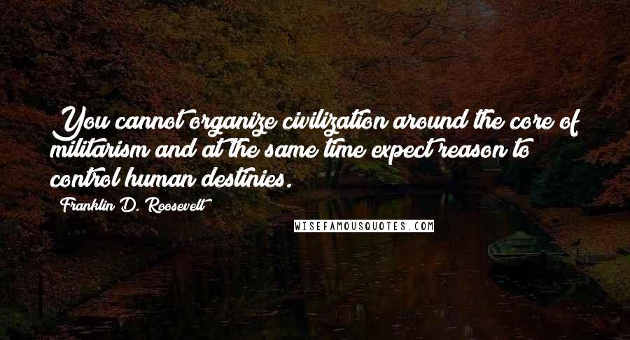 Franklin D. Roosevelt Quotes: You cannot organize civilization around the core of militarism and at the same time expect reason to control human destinies.