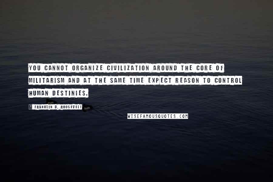 Franklin D. Roosevelt Quotes: You cannot organize civilization around the core of militarism and at the same time expect reason to control human destinies.