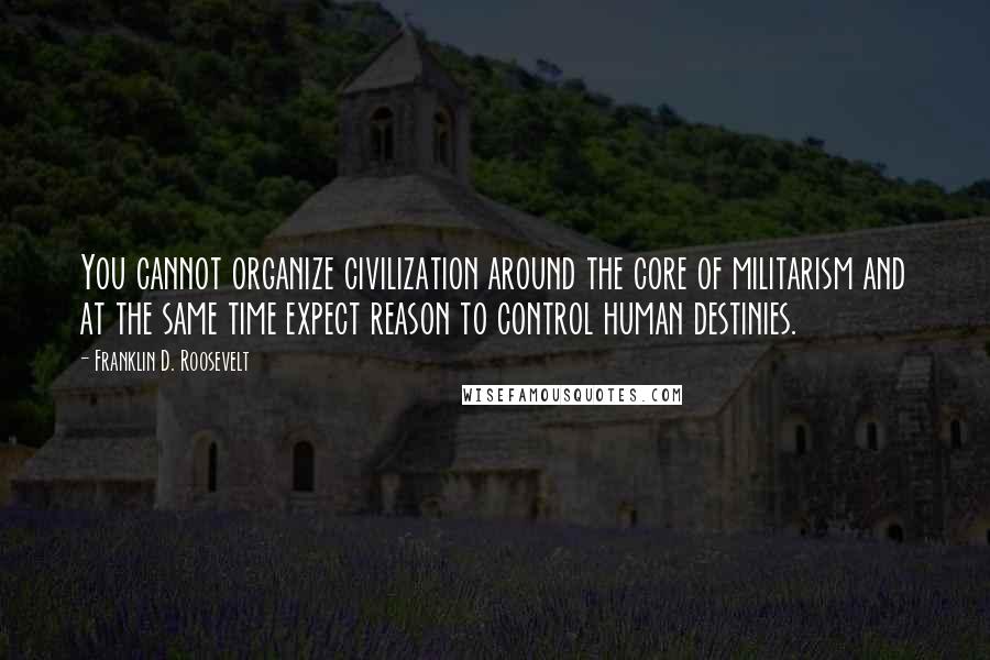 Franklin D. Roosevelt Quotes: You cannot organize civilization around the core of militarism and at the same time expect reason to control human destinies.