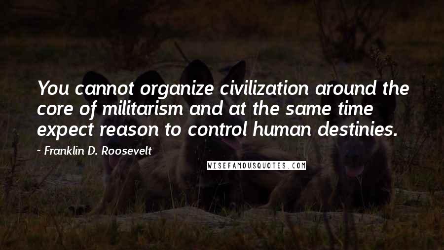 Franklin D. Roosevelt Quotes: You cannot organize civilization around the core of militarism and at the same time expect reason to control human destinies.