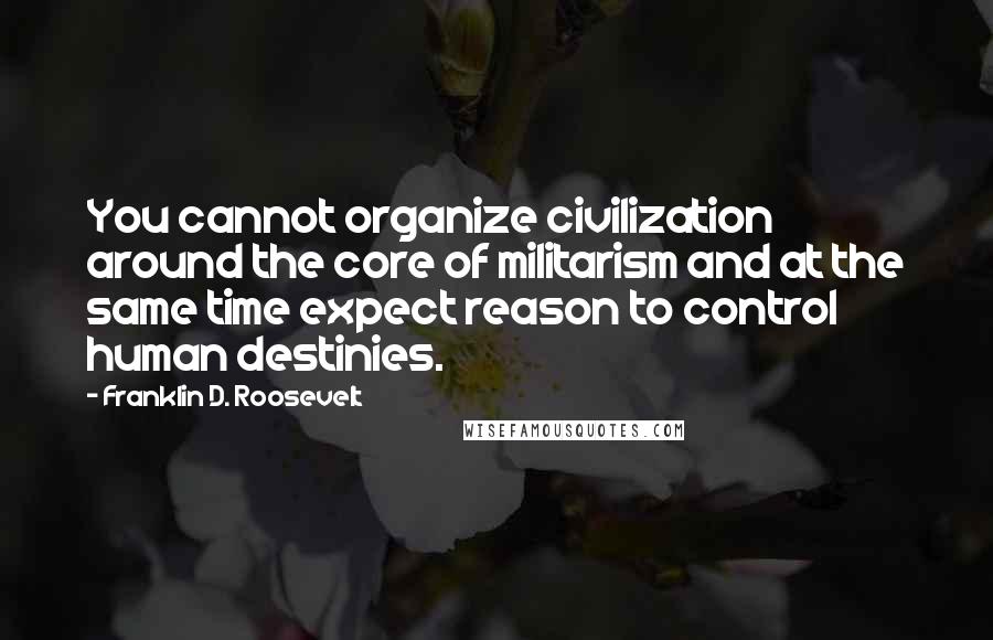 Franklin D. Roosevelt Quotes: You cannot organize civilization around the core of militarism and at the same time expect reason to control human destinies.