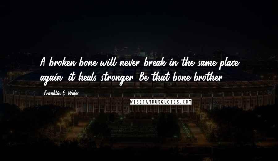 Franklin E. Wales Quotes: A broken bone will never break in the same place again...it heals stronger. Be that bone brother.