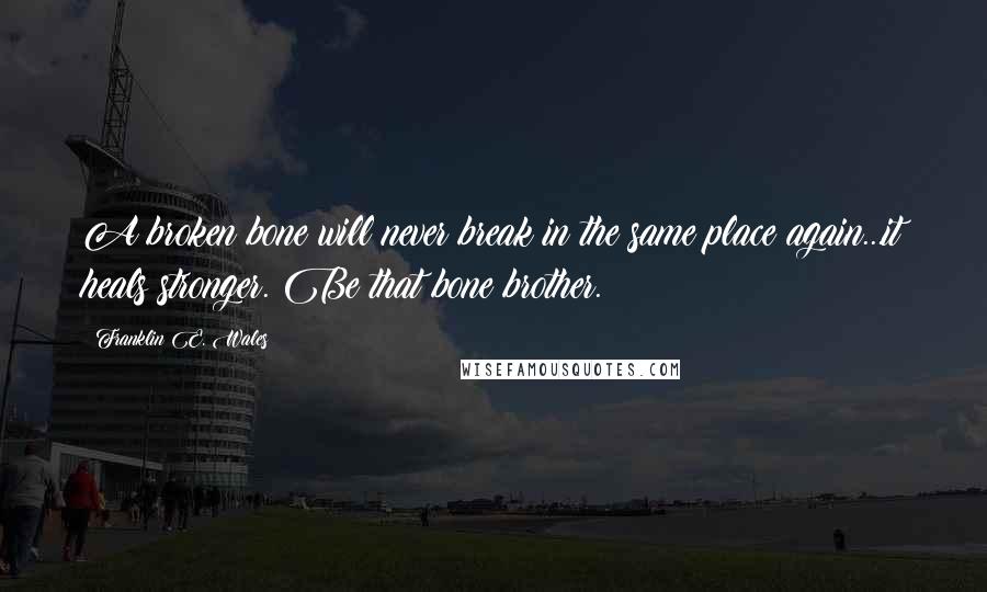 Franklin E. Wales Quotes: A broken bone will never break in the same place again...it heals stronger. Be that bone brother.