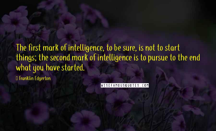 Franklin Edgerton Quotes: The first mark of intelligence, to be sure, is not to start things; the second mark of intelligence is to pursue to the end what you have started.