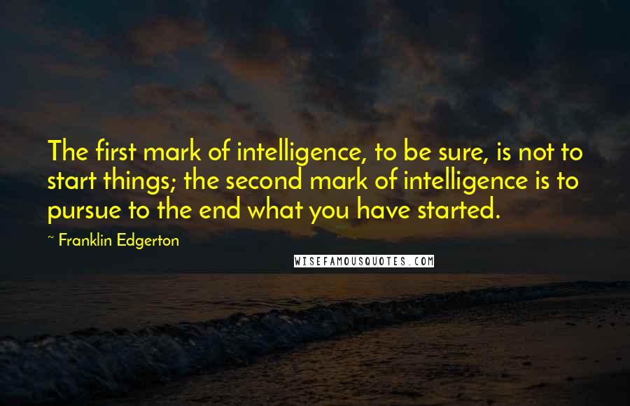 Franklin Edgerton Quotes: The first mark of intelligence, to be sure, is not to start things; the second mark of intelligence is to pursue to the end what you have started.