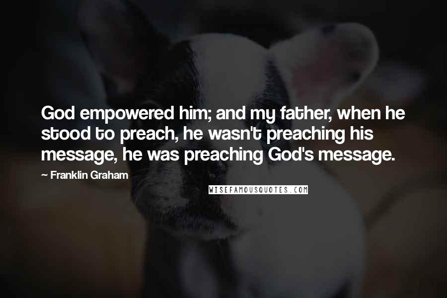 Franklin Graham Quotes: God empowered him; and my father, when he stood to preach, he wasn't preaching his message, he was preaching God's message.