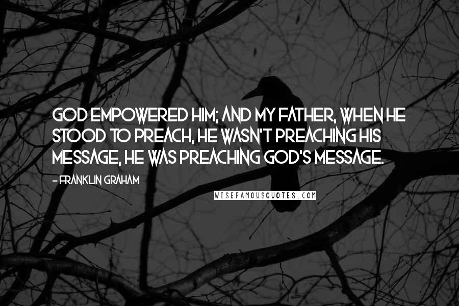 Franklin Graham Quotes: God empowered him; and my father, when he stood to preach, he wasn't preaching his message, he was preaching God's message.