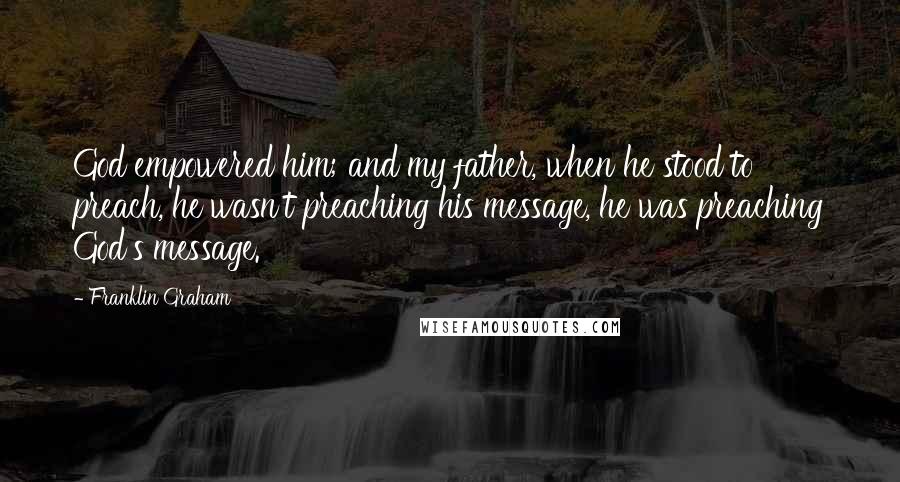 Franklin Graham Quotes: God empowered him; and my father, when he stood to preach, he wasn't preaching his message, he was preaching God's message.