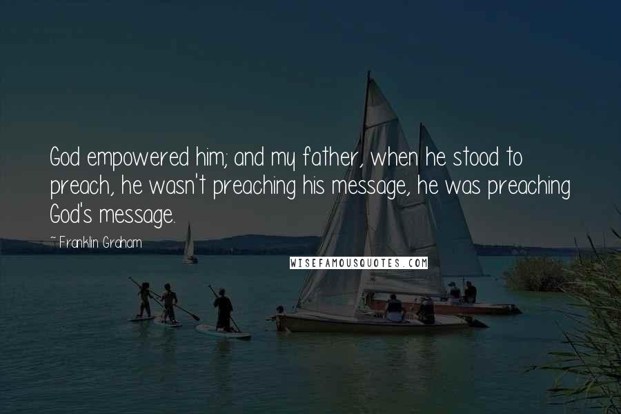 Franklin Graham Quotes: God empowered him; and my father, when he stood to preach, he wasn't preaching his message, he was preaching God's message.