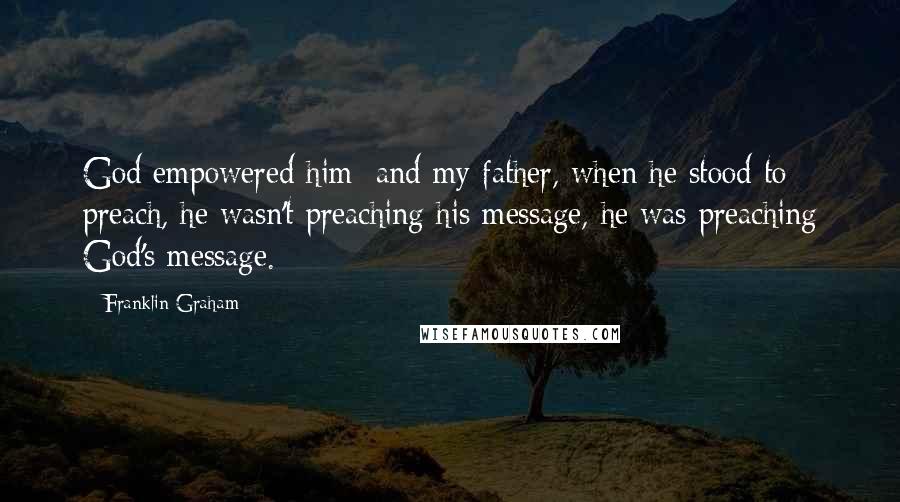 Franklin Graham Quotes: God empowered him; and my father, when he stood to preach, he wasn't preaching his message, he was preaching God's message.
