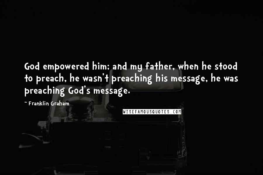 Franklin Graham Quotes: God empowered him; and my father, when he stood to preach, he wasn't preaching his message, he was preaching God's message.